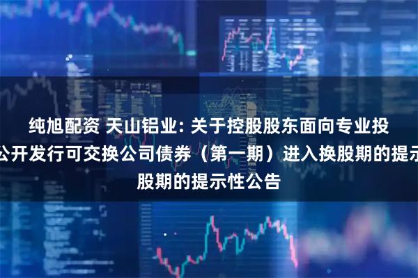 纯旭配资 天山铝业: 关于控股股东面向专业投资者非公开发行可交换公司债券（第一期）进入换股期的提示性公告