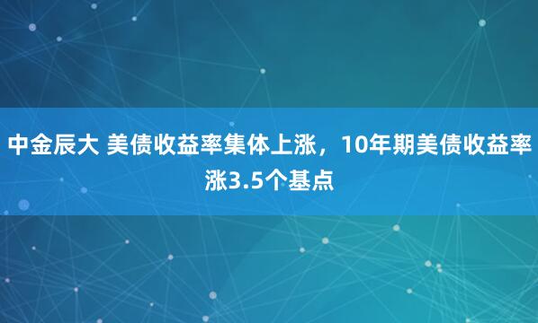 中金辰大 美债收益率集体上涨，10年期美债收益率涨3.5个基点