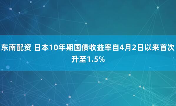 东南配资 日本10年期国债收益率自4月2日以来首次升至1.5%
