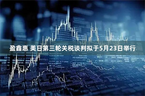 盈鑫惠 美日第三轮关税谈判拟于5月23日举行