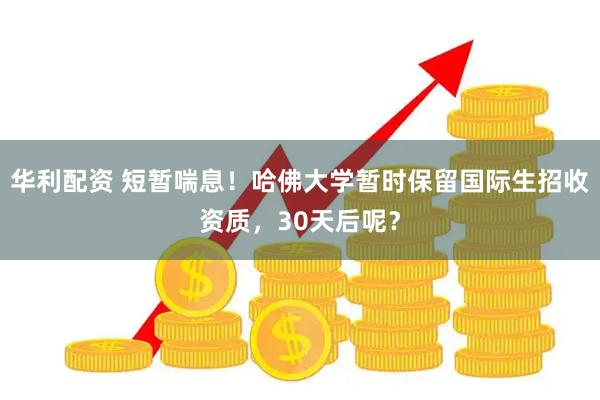 华利配资 短暂喘息！哈佛大学暂时保留国际生招收资质，30天后呢？