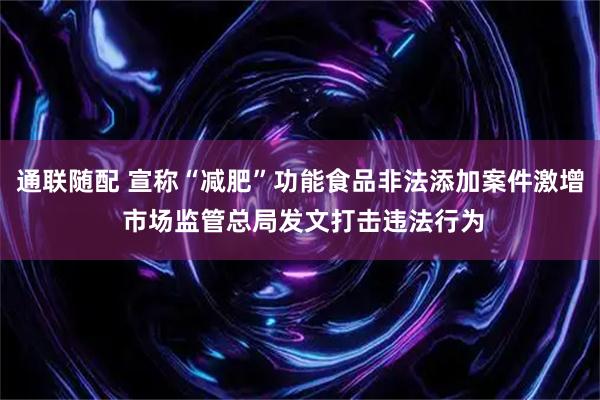 通联随配 宣称“减肥”功能食品非法添加案件激增 市场监管总局发文打击违法行为