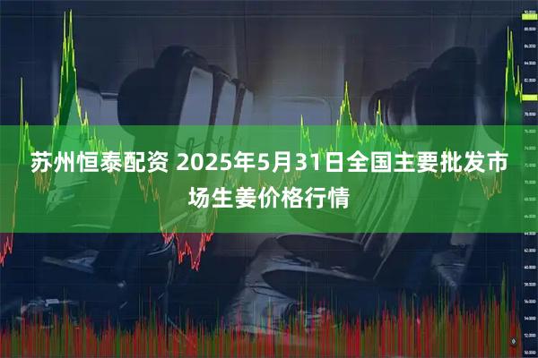 苏州恒泰配资 2025年5月31日全国主要批发市场生姜价格行情