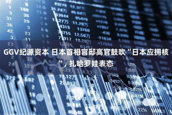 GGV纪源资本 日本首相官邸高官鼓吹“日本应拥核”, 扎哈罗娃表态