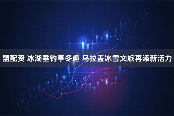 盟配资 冰湖垂钓享冬趣 乌拉盖冰雪文旅再添新活力