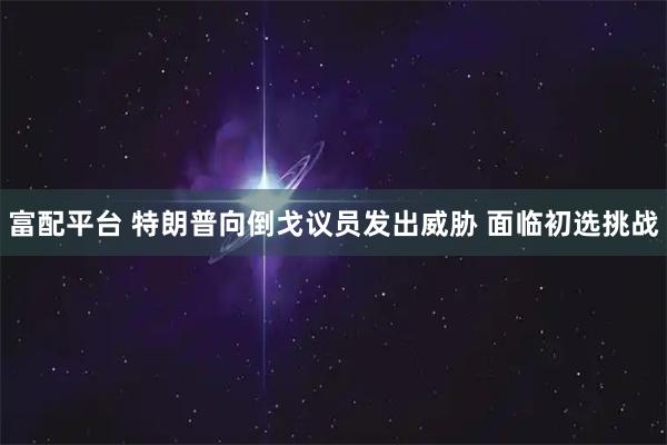 富配平台 特朗普向倒戈议员发出威胁 面临初选挑战