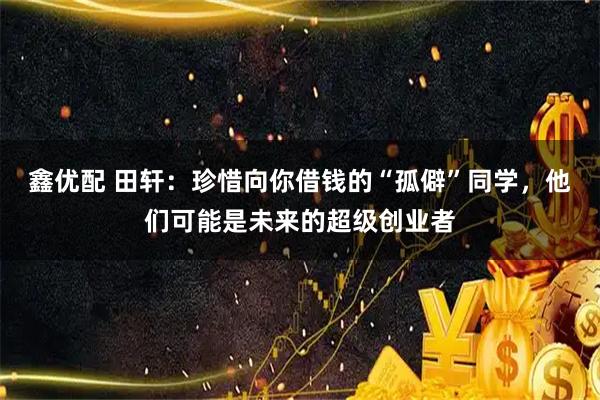 鑫优配 田轩：珍惜向你借钱的“孤僻”同学，他们可能是未来的超级创业者