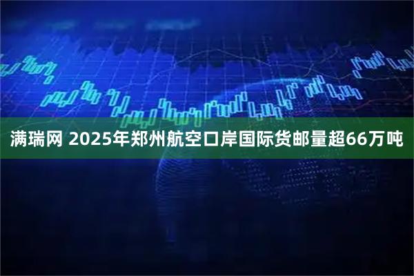 满瑞网 2025年郑州航空口岸国际货邮量超66万吨