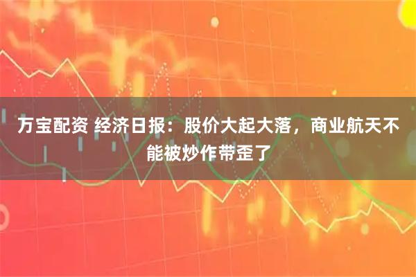 万宝配资 经济日报：股价大起大落，商业航天不能被炒作带歪了
