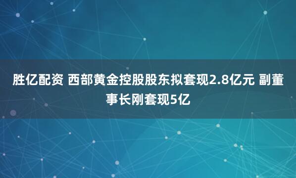 胜亿配资 西部黄金控股股东拟套现2.8亿元 副董事长刚套现5亿
