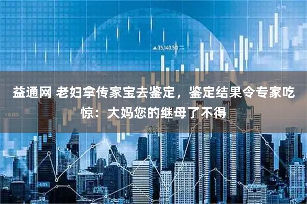 益通网 老妇拿传家宝去鉴定，鉴定结果令专家吃惊：大妈您的继母了不得