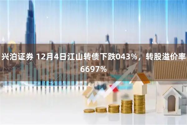 兴泊证券 12月4日江山转债下跌043%，转股溢价率6697%
