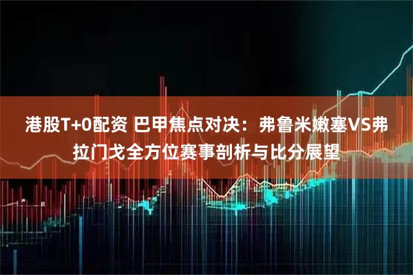 港股T+0配资 巴甲焦点对决：弗鲁米嫩塞VS弗拉门戈全方位赛事剖析与比分展望