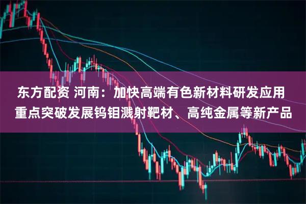 东方配资 河南：加快高端有色新材料研发应用 重点突破发展钨钼溅射靶材、高纯金属等新产品