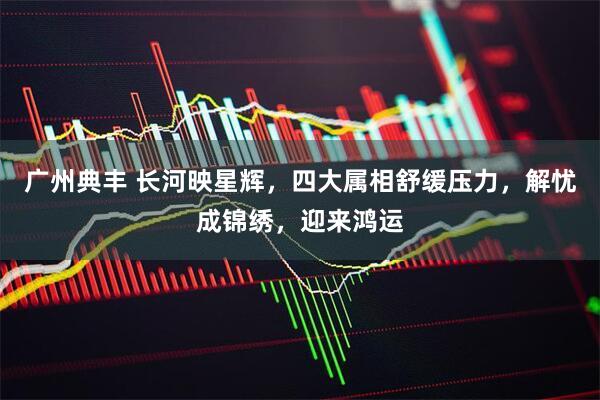 广州典丰 长河映星辉，四大属相舒缓压力，解忧成锦绣，迎来鸿运