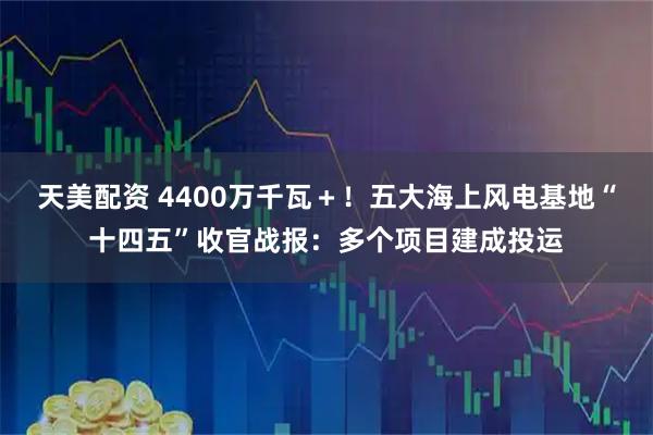 天美配资 4400万千瓦＋！五大海上风电基地“十四五”收官战报：多个项目建成投运