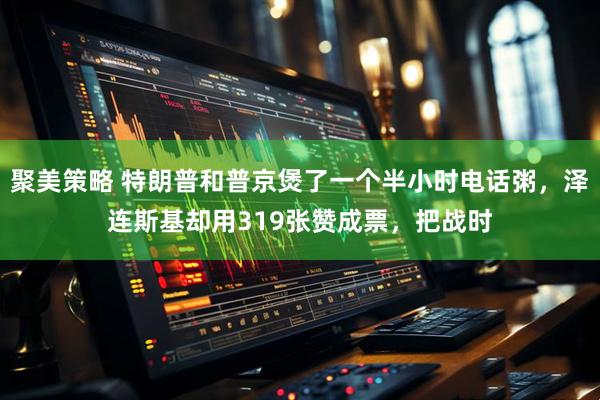 聚美策略 特朗普和普京煲了一个半小时电话粥，泽连斯基却用319张赞成票，把战时