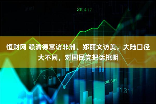 恒财网 赖清德窜访非洲、郑丽文访美，大陆口径大不同，对国民党把话挑明