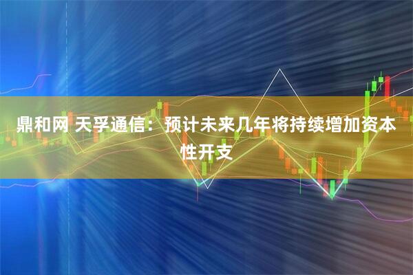 鼎和网 天孚通信：预计未来几年将持续增加资本性开支