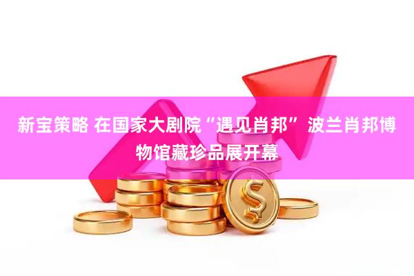 新宝策略 在国家大剧院“遇见肖邦” 波兰肖邦博物馆藏珍品展开幕