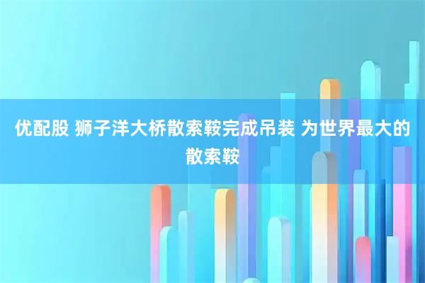 优配股 狮子洋大桥散索鞍完成吊装 为世界最大的散索鞍