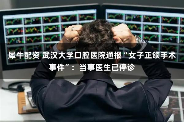 犀牛配资 武汉大学口腔医院通报“女子正颌手术事件”：当事医生已停诊