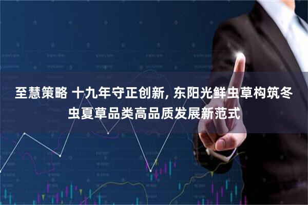 至慧策略 十九年守正创新, 东阳光鲜虫草构筑冬虫夏草品类高品质发展新范式